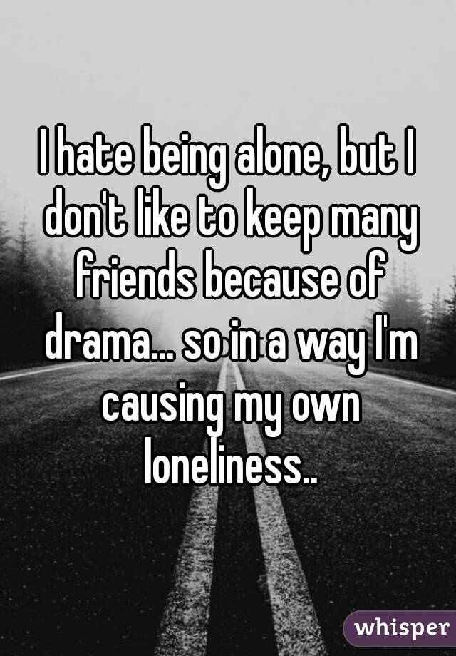 I hate being alone, but I don't like to keep many friends because of drama... so in a way I'm causing my own loneliness..