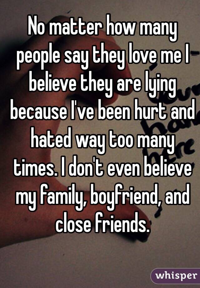 No matter how many people say they love me I believe they are lying because I've been hurt and hated way too many times. I don't even believe my family, boyfriend, and close friends. 