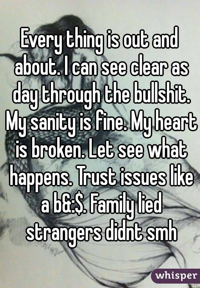 Every thing is out and about. I can see clear as day through the bullshit. My sanity is fine. My heart is broken. Let see what happens. Trust issues like a b&:$. Family lied strangers didnt smh