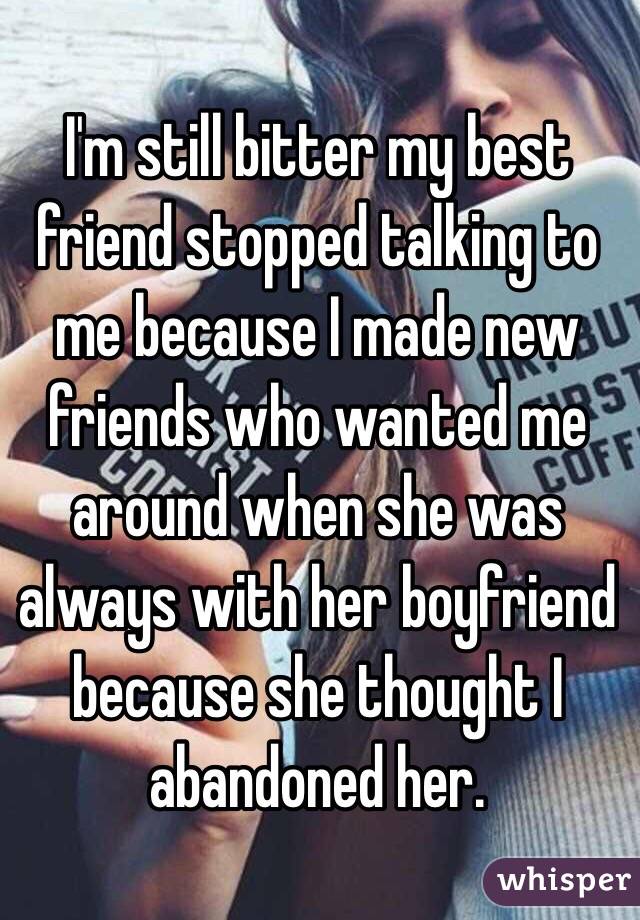 I'm still bitter my best friend stopped talking to me because I made new friends who wanted me around when she was always with her boyfriend because she thought I abandoned her. 
