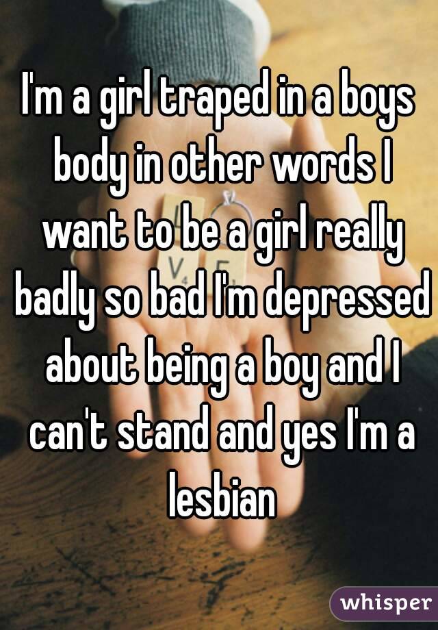 I'm a girl traped in a boys body in other words I want to be a girl really badly so bad I'm depressed about being a boy and I can't stand and yes I'm a lesbian