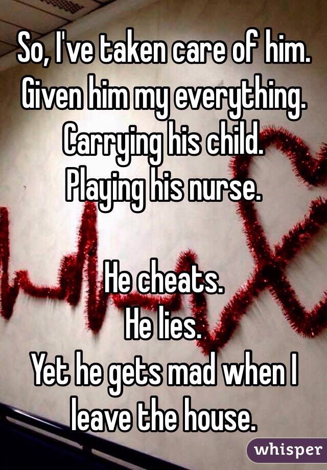 So, I've taken care of him. 
Given him my everything. 
Carrying his child. 
Playing his nurse. 

He cheats. 
He lies. 
Yet he gets mad when I leave the house. 