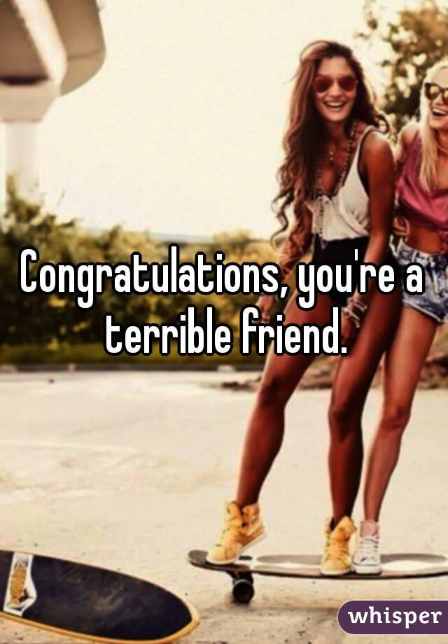 Congratulations, you're a terrible friend.