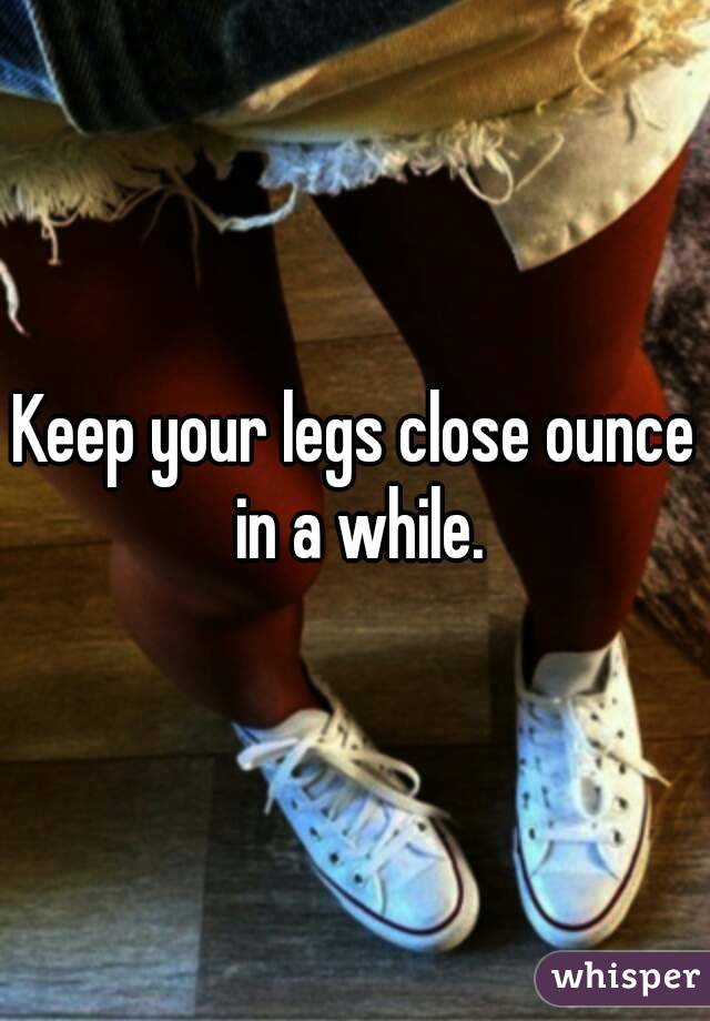 Keep your legs close ounce in a while.