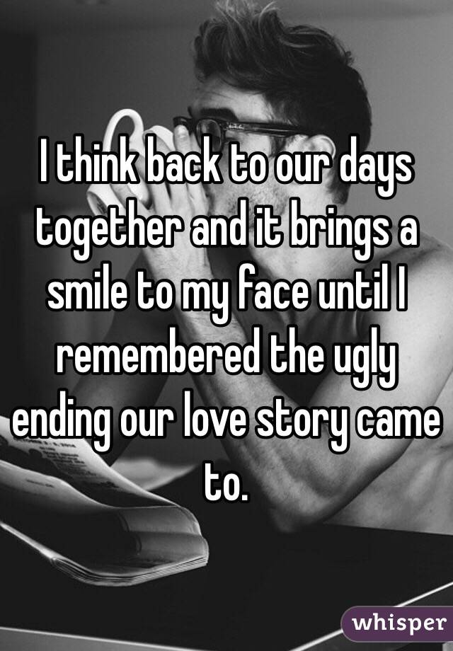 I think back to our days together and it brings a smile to my face until I remembered the ugly ending our love story came to. 