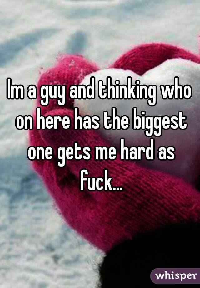 Im a guy and thinking who on here has the biggest one gets me hard as fuck...