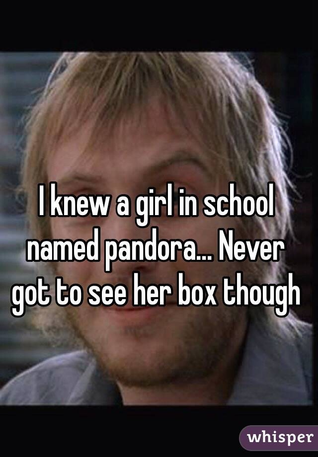 I knew a girl in school named pandora... Never got to see her box though