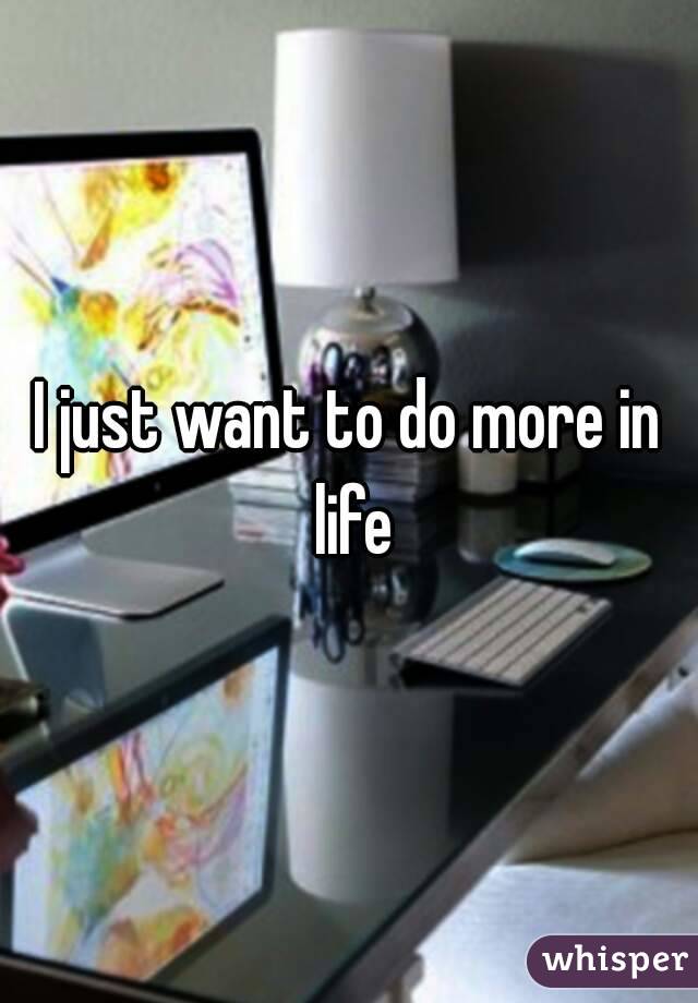 I just want to do more in life