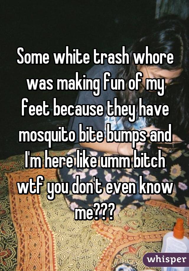 Some white trash whore was making fun of my feet because they have mosquito bite bumps and I'm here like umm bitch wtf you don't even know me😂😂😂