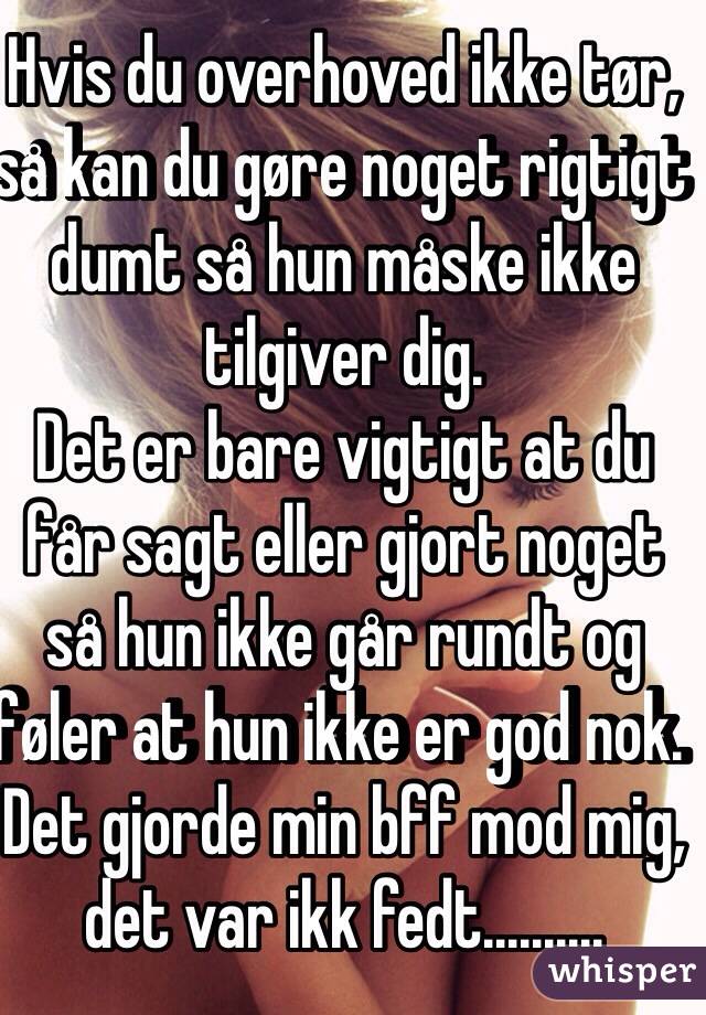 Hvis du overhoved ikke tør, så kan du gøre noget rigtigt dumt så hun måske ikke tilgiver dig.
Det er bare vigtigt at du får sagt eller gjort noget så hun ikke går rundt og føler at hun ikke er god nok. Det gjorde min bff mod mig, det var ikk fedt..........