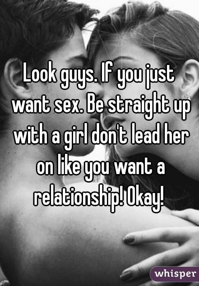 Look guys. If you just want sex. Be straight up with a girl don't lead her on like you want a relationship! Okay! 