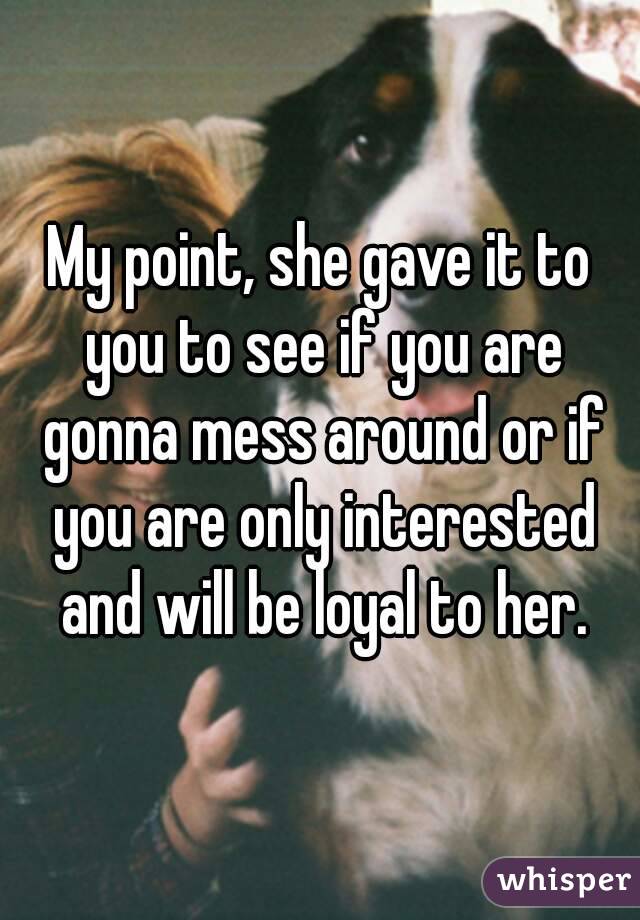 My point, she gave it to you to see if you are gonna mess around or if you are only interested and will be loyal to her.