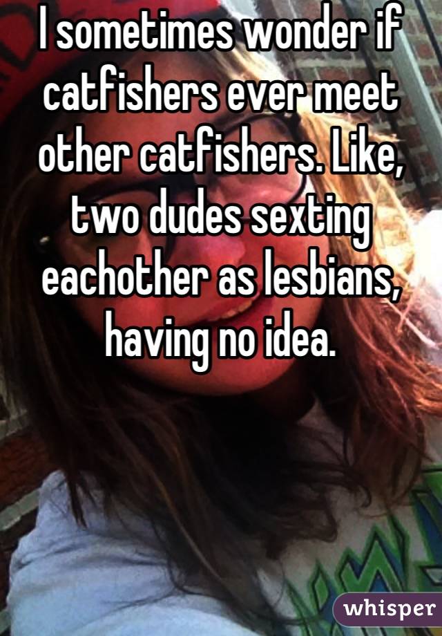 I sometimes wonder if catfishers ever meet other catfishers. Like, two dudes sexting eachother as lesbians, having no idea.