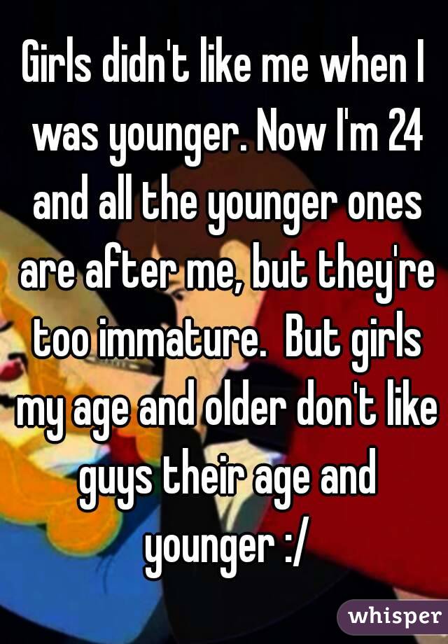 Girls didn't like me when I was younger. Now I'm 24 and all the younger ones are after me, but they're too immature.  But girls my age and older don't like guys their age and younger :/