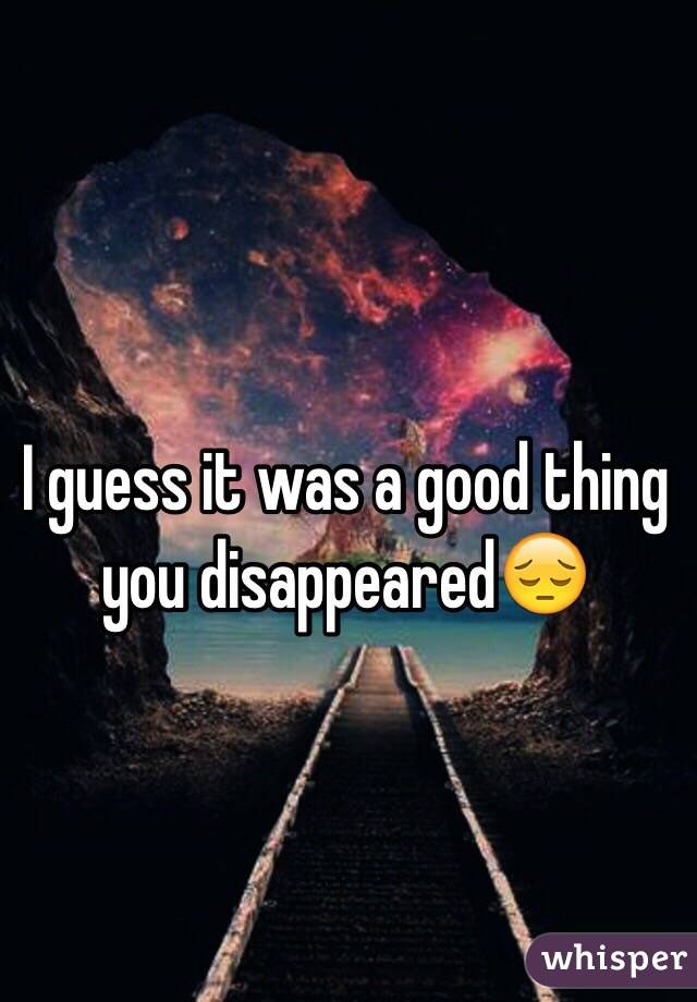 I guess it was a good thing you disappeared😔