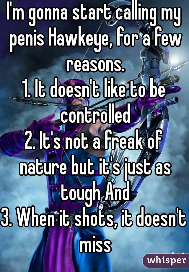 I'm gonna start calling my penis Hawkeye, for a few reasons.
1. It doesn't like to be controlled
2. It's not a freak of nature but it's just as tough And
3. When it shots, it doesn't miss