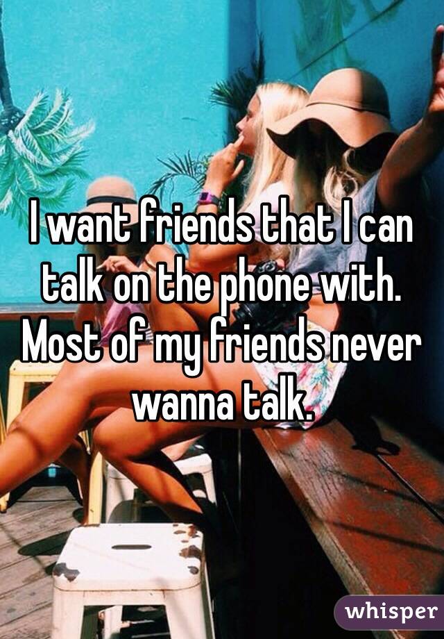 I want friends that I can talk on the phone with. Most of my friends never wanna talk.