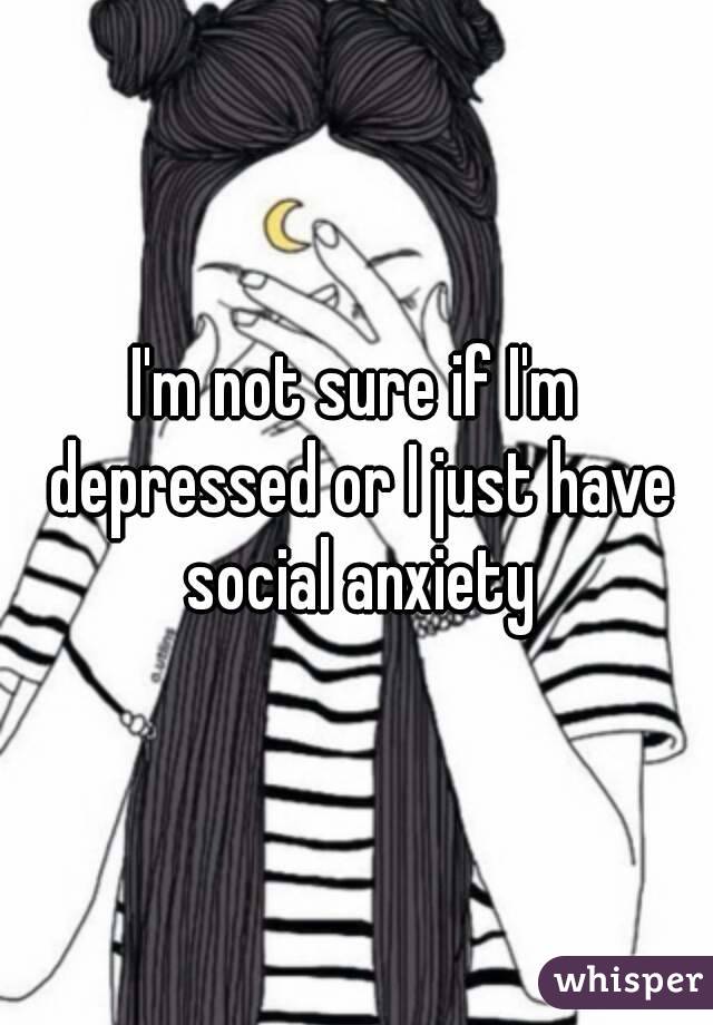 I'm not sure if I'm depressed or I just have social anxiety