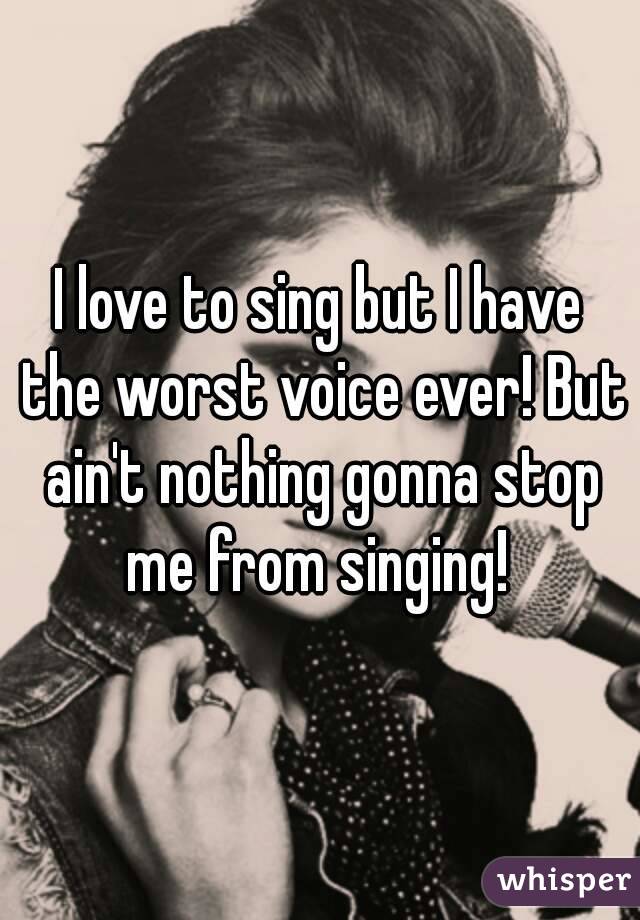 I love to sing but I have the worst voice ever! But ain't nothing gonna stop me from singing! 