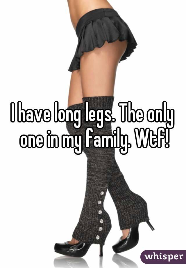 I have long legs. The only one in my family. Wtf!