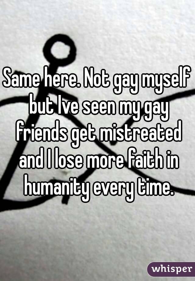 Same here. Not gay myself but Ive seen my gay friends get mistreated and I lose more faith in humanity every time.