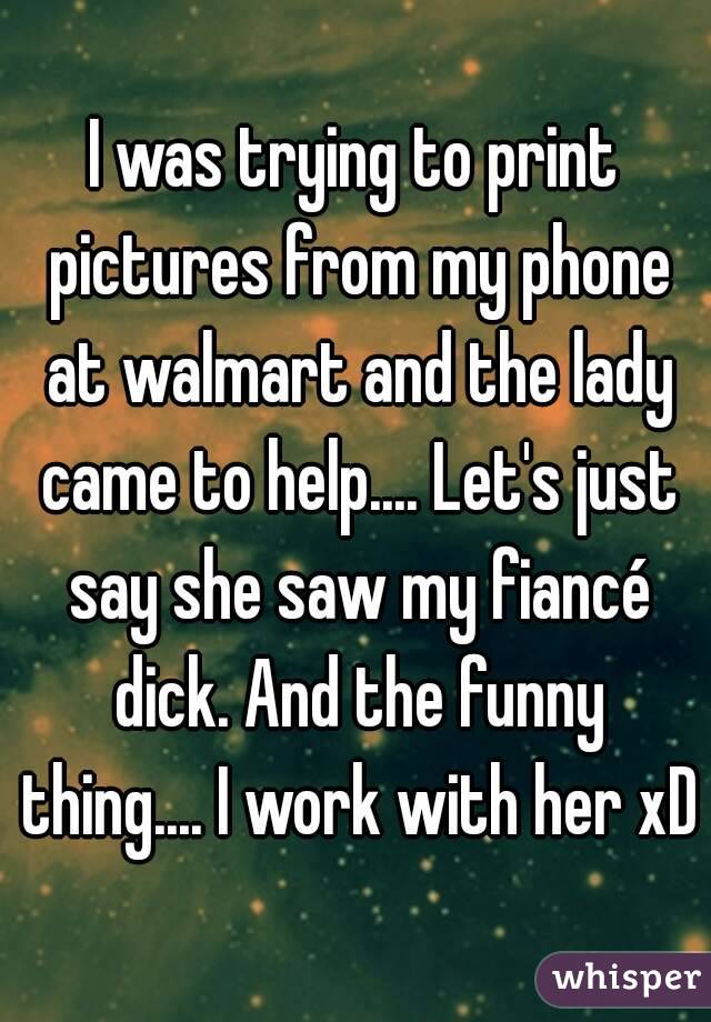 I was trying to print pictures from my phone at walmart and the lady came to help.... Let's just say she saw my fiancé dick. And the funny thing.... I work with her xD