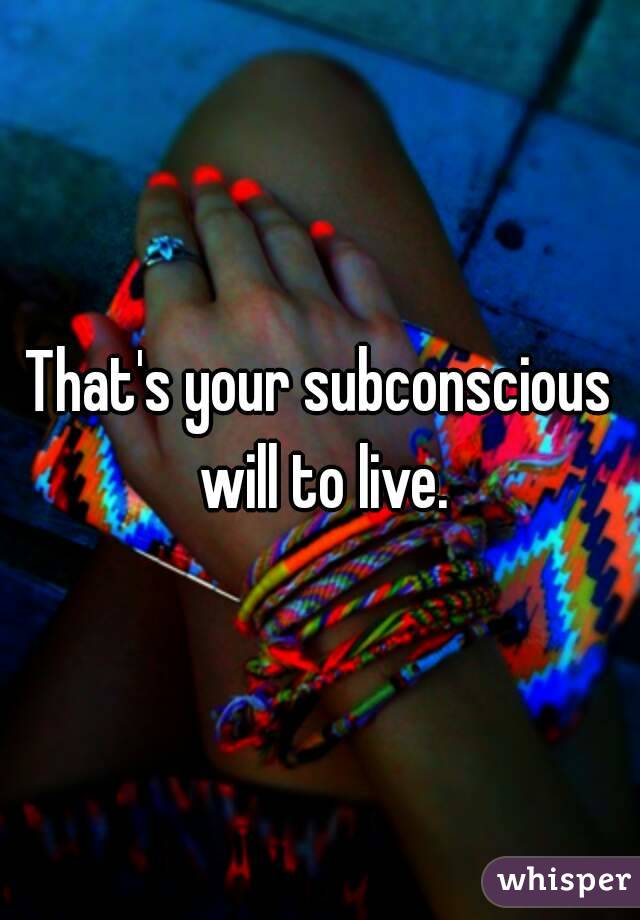 That's your subconscious will to live.