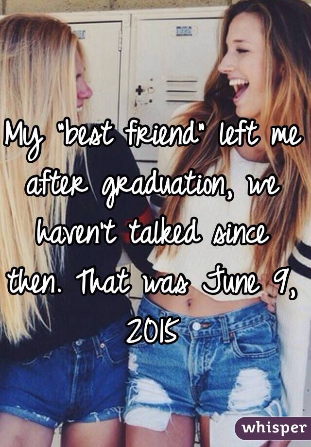 My "best friend" left me after graduation, we haven't talked since then. That was June 9, 2015