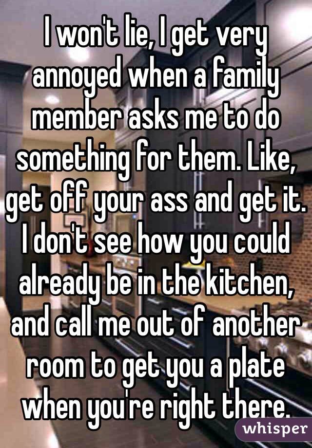 I won't lie, I get very annoyed when a family member asks me to do something for them. Like, get off your ass and get it. I don't see how you could already be in the kitchen, and call me out of another room to get you a plate when you're right there. 