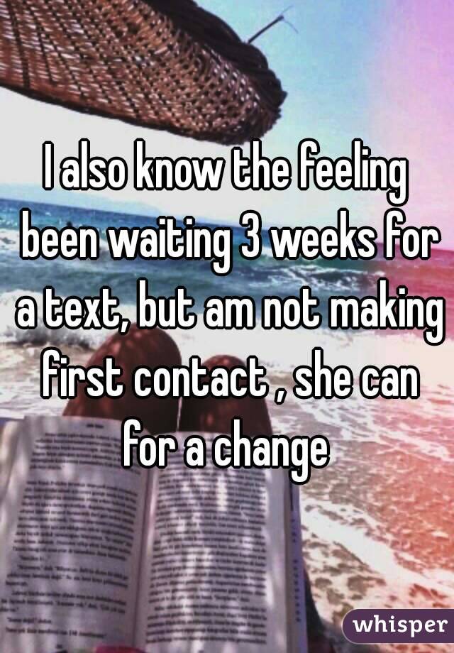 I also know the feeling been waiting 3 weeks for a text, but am not making first contact , she can for a change 