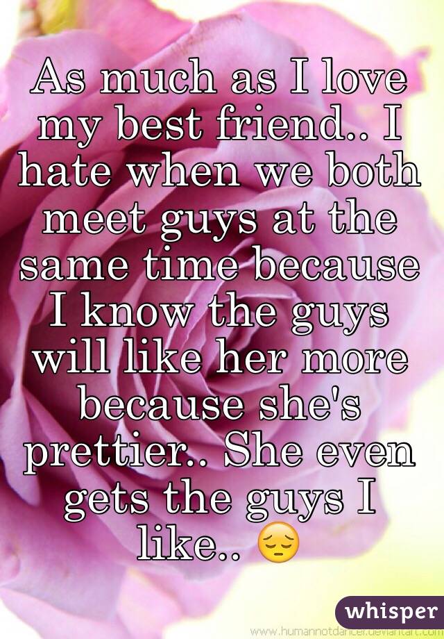 As much as I love my best friend.. I hate when we both meet guys at the same time because I know the guys will like her more because she's prettier.. She even gets the guys I like.. 😔 