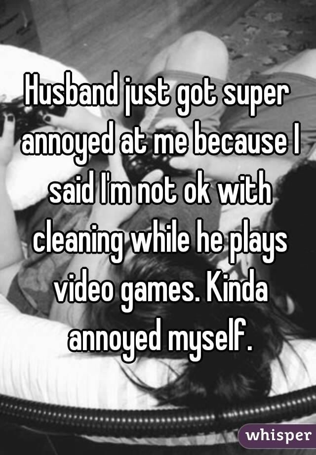 Husband just got super annoyed at me because I said I'm not ok with cleaning while he plays video games. Kinda annoyed myself.