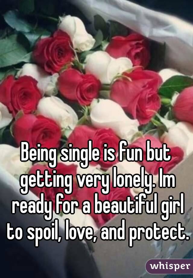 Being single is fun but getting very lonely. Im ready for a beautiful girl to spoil, love, and protect.