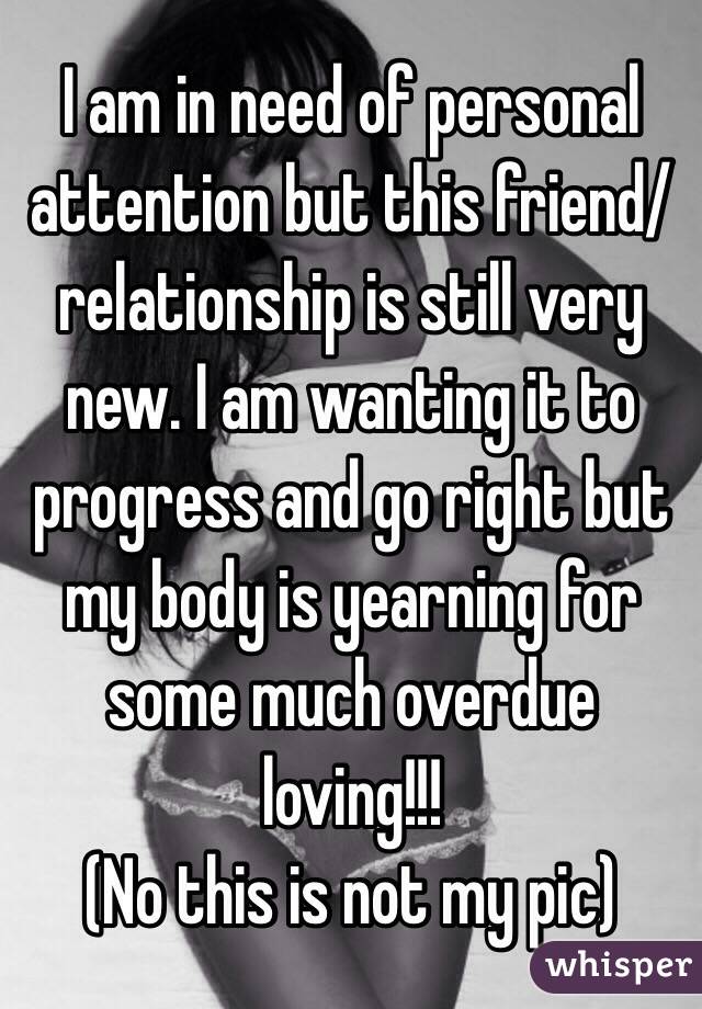 I am in need of personal attention but this friend/relationship is still very new. I am wanting it to progress and go right but my body is yearning for some much overdue loving!!! 
(No this is not my pic)