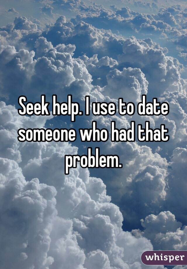 Seek help. I use to date someone who had that problem. 