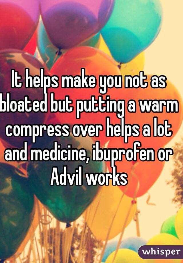 It helps make you not as bloated but putting a warm compress over helps a lot and medicine, ibuprofen or Advil works