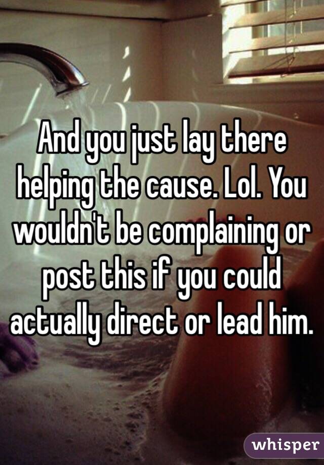 And you just lay there helping the cause. Lol. You wouldn't be complaining or post this if you could actually direct or lead him. 