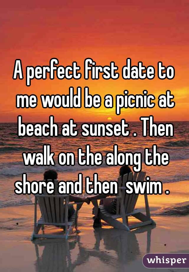 A perfect first date to me would be a picnic at beach at sunset . Then walk on the along the shore and then  swim .  