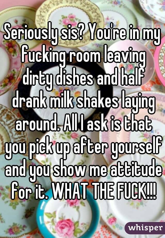 Seriously sis? You're in my fucking room leaving dirty dishes and half drank milk shakes laying around. All I ask is that you pick up after yourself and you show me attitude for it. WHAT THE FUCK!!!