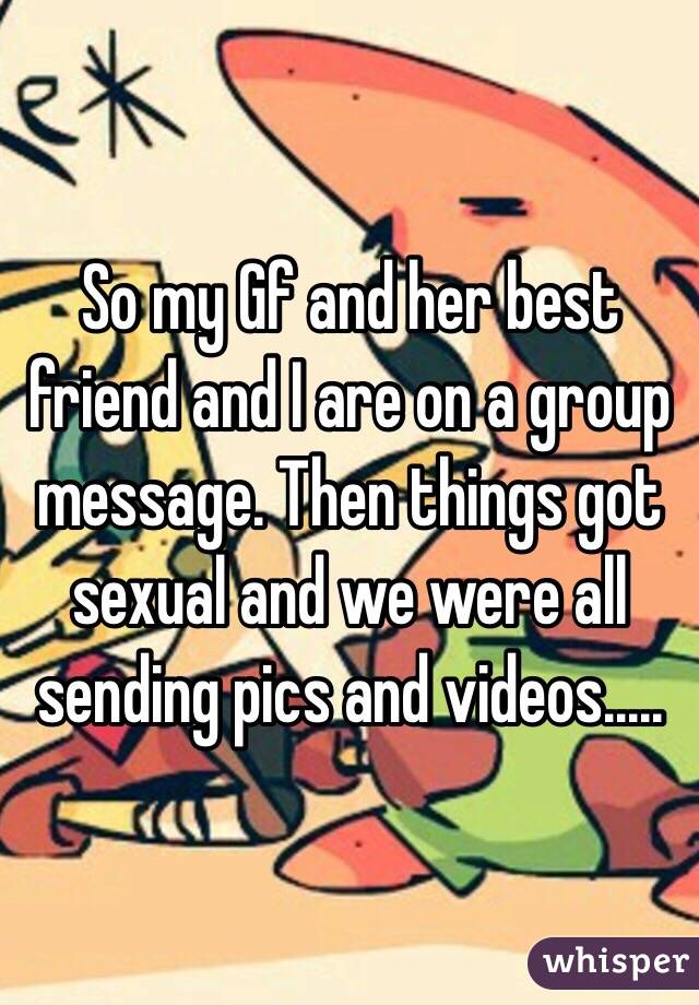 So my Gf and her best friend and I are on a group message. Then things got sexual and we were all sending pics and videos.....