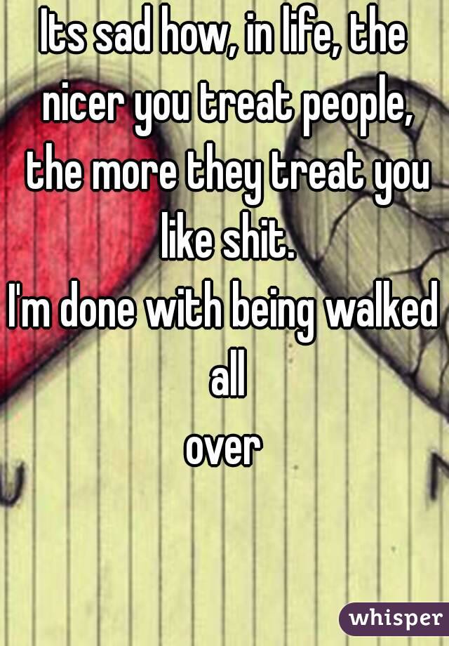 Its sad how, in life, the nicer you treat people, the more they treat you like shit.
I'm done with being walked all
 over 
