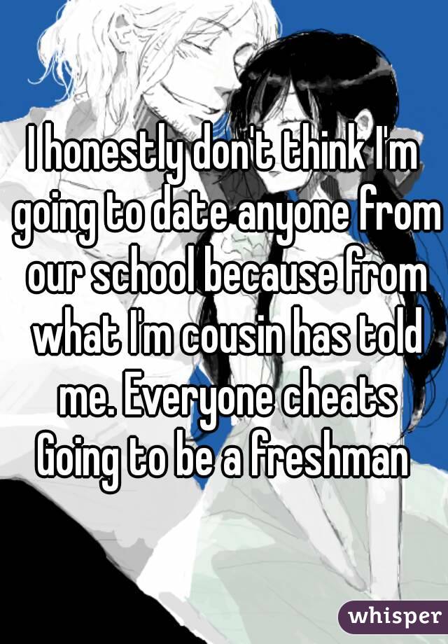 I honestly don't think I'm going to date anyone from our school because from what I'm cousin has told me. Everyone cheats
Going to be a freshman