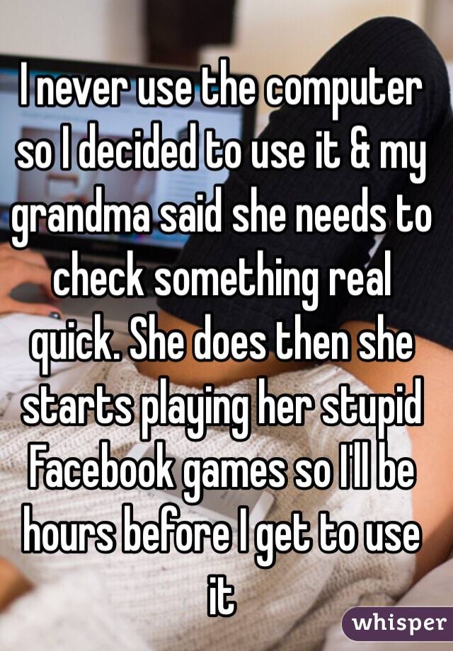 I never use the computer so I decided to use it & my grandma said she needs to check something real quick. She does then she starts playing her stupid Facebook games so I'll be hours before I get to use it