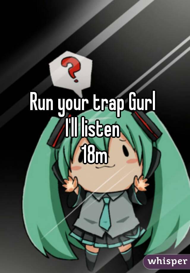 Run your trap Gurl 
I'll listen 
18m