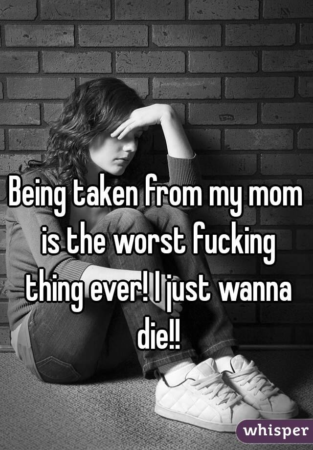 Being taken from my mom is the worst fucking thing ever! I just wanna die!!