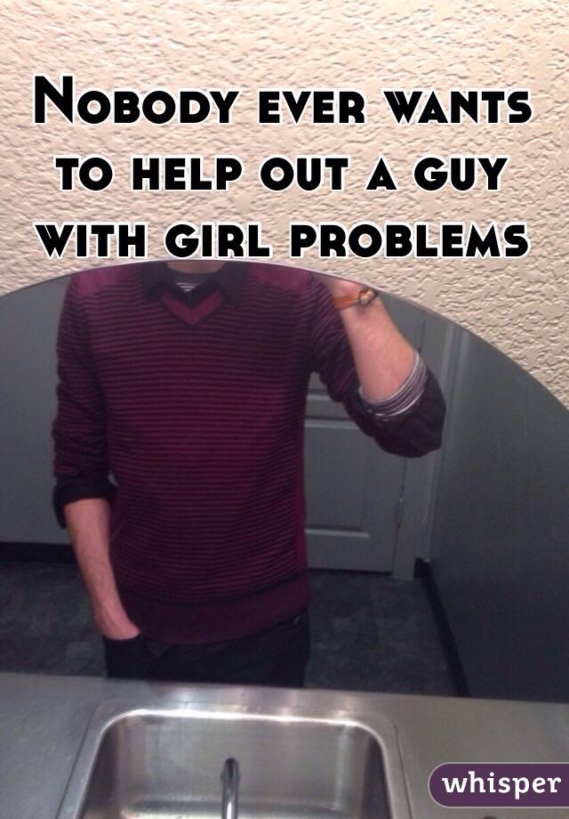 Nobody ever wants to help out a guy with girl problems