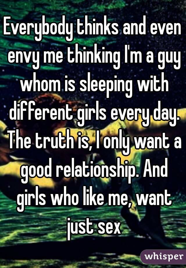 Everybody thinks and even envy me thinking I'm a guy whom is sleeping with different girls every day. The truth is, I only want a good relationship. And girls who like me, want just sex