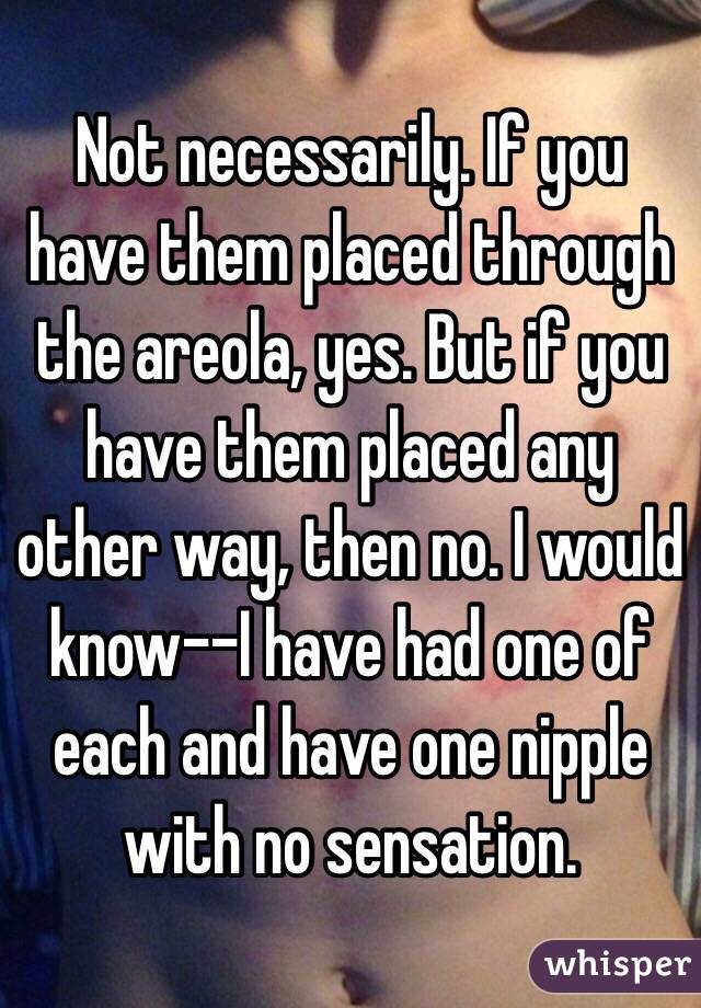 Not necessarily. If you have them placed through the areola, yes. But if you have them placed any other way, then no. I would know--I have had one of each and have one nipple with no sensation. 