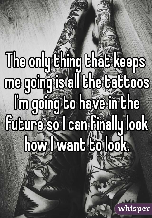 The only thing that keeps me going is all the tattoos I'm going to have in the future so I can finally look how I want to look.
