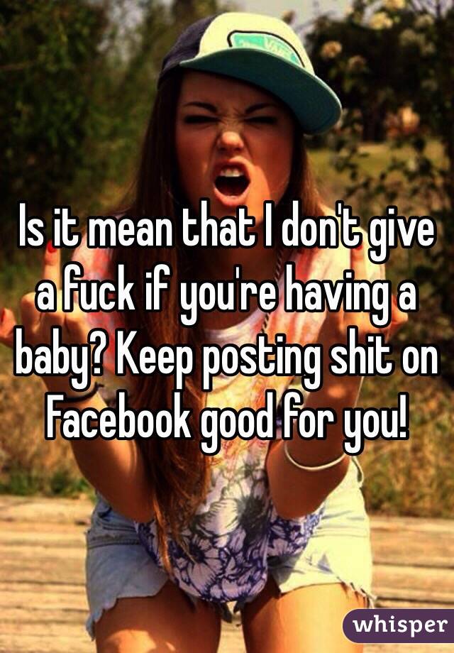 Is it mean that I don't give a fuck if you're having a baby? Keep posting shit on Facebook good for you!